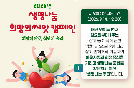 2026년 생명나눔 희망의씨앗 캠페인
희망의 씨앗, 십만의 숨결
제 9회 생명나눔주간(2026. 9. 14. ~ 9. 20.)
매년 9월 두 번째 월요일부터 1주는
「장기 등 이식에 관한 법률」 제6조의 2에 따라
장기·인체조직 기증자의 이웃사랑과 희생정신을
기리고 생명나눔 문화를 확산하기 위한
‘생명나눔 주간’입니다.
더보기+