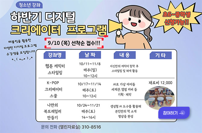 청소년 강좌 하반기 디지털 크리에이터 프로그램

태블릿을 활용한
다양한 디지털 프로그램 수강생을 모집합니다.

초6~중학생 신청가능!!

9/10 (목) 선착순 접수!!!

[강좌명]웹툰 캐릭터 스타일링, [날짜]10/11 ~ 11/8 매주(일) 10~12시, [내용]자신만의 캐릭터 창작 후 스타일링 및 채색 활동, [기타]-

[강좌명]K-POP 크리에이터 스쿨, [날짜]10/17 ~ 11/14 매주(토) 10~12시, [내용]AI로 가상 아이돌 세계관, 앨범 커버 등 기획·제작, [기타] 재료비 12,000원

[강좌명]나만의 북 트레일러 만들기, [날짜]10/24 ~ 11/21 매주(토) 14~16시, [내용]생성형 AI 도구를 활용해 본인만의 책 소개 영상을 완성, [기타] 재료비 12,000원

참여하기 >

문의 전화 (열린자료실) 310-8516