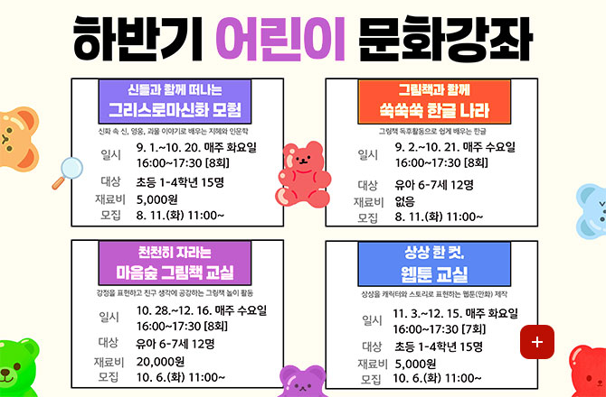 하반기 어린이 문화강좌

신들과 함께 떠나는 그리스로마신화 모험
신화 속 신, 영웅, 괴물, 이야기로 배우는 지혜와 인문학
일시 9.1. ~ 10.20. 매주 화요일 16:00 ~ 17:30 [8회]
대상 초등 1-4학년 15명
재료비 5,000원
모집 8.11.(화) 11:00 ~

그림책과 함께 쑥쑥쑥 한글 나라
그림책 독후활동으로 쉽게 배우는 한글
일시 9.2. ~ 10.21. 매주 수요일 16:00 ~ 17:30 [8회]
대상 유아 6-7세 12명
재료비 없음
모집 8.11.(화) 11:00 ~

천천히 자라는 마음숲 그림책 교실
감정을 표현하고 친구 생각에 공감하는 그림책 놀이 활동
일시 10.28. ~ 12.16. 매주 수요일 16:00 ~ 17:30 [8회]
대상 유아 6-7세 12명
재료비 20,000원
모집 10.6.(화) 11:00 ~

상상 한 컷, 웹툰 교실
일시 11.3. ~ 12.15. 매주 화요일 16:00 ~ 17:30 [7회]
대상 초등 1-4학년 15명
재료비 5,000원
모집 10.6. (화) 11:00 ~

더보기+