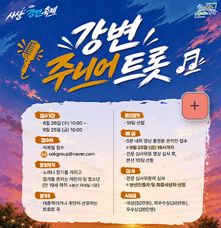 사상 강변축제
강변 주니어 트롯

접수기간
·8월 26일 (수) 10:00 ~ 9월 25일 (금) 18:00

접수처
·이메일 접수 
sokgroup@naver.com

참가자격
·노래나 장기를 가지고 참가를 원하는 어린이 및 청소년 (만 19세 이하 ※ 본선 무대일 기준)

참가곡
·대중적이거나 개인이 선호하는 트로트 곡

본선참가
·10팀 선발

예심
·5분 내외 영상 촬영본 온라인 접수
※ 9월 25일 (금) 18시까지
·전문 심사위원 영상 심사 후, 본선 10팀 선발

심사
·전문 심사위원의 심사
※ 본선 진출자 및 최종시상자 선정

시상금
·대상(50만원), 최우수상(30만원), 우수상(20만원)

더보기+