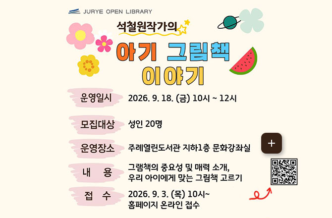 JURYE OPEN LIBRARY
석철원 작가의 아기 그림책 이야기

운영일시
2026.9.18.(금) 10시 ~ 12시

모집대상
성인 20명

운영장소
주례열린도서관 지하1층 문화강좌실

내용
그림책의 중요성 및 매력 소개, 우리 아이에게 맞는 그림책 고르기

접수
2026.9.3.(목) 10시 ~ 홈페이지 온라인 접수

QR코드링크(https://m.site.naver.com/1zlqz)

더보기+