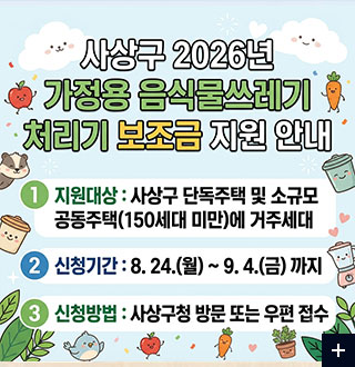 사상구 2026년 가정용 음식물쓰레기 처리기 보조금 지원 안내

1 지원대상 : 사상구 단독주택 및 소규모 공동주택 (150세대 미만)에 거주세대

2 신청기간 : 8.24.(월) ~ 9.4.(금) 까지

3 신청방법 : 사상구청 방문 또는 우편 접수

더보기+