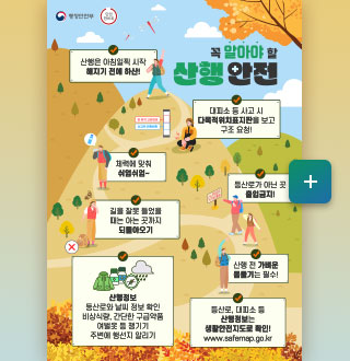 행정안전부 안전한바퀴

꼭 알아야 할 산행 안전

산행은 아침일찍 시작
해지기 전에 하산!

대피소 등 사고 시 다목적위치표지판을 보고 구조 요청!

체력에 맞춰
쉬엄쉬엄~

등산로가 아닌 곳 출입 금지!

길을 잘못 들었을 때는 아는 곳까지 되돌아오기

산행 전 가벼운 몸풀기는 필수!

산행정보
등산로와 날씨 정보 확인
비상식량, 간단한 구급약품
여벌옷 등 챙기기
주변에 행선지 알리기

등산로, 대피소 등 산행정보는 생활안전지도로 확인!
www.safemap.go.kr

더보기+