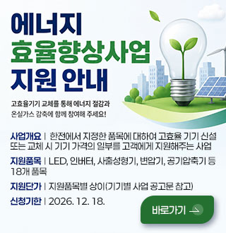 에너지효율 향상사업 지원 안내
고효율기기 교체를 통해 에너지 절감과 온실가스 감축에 함께 참여해 주세요!

사업개요  |   한전에서 지정한 품목에 대하여 고효율 기기 신설
또는 교체 시 기기 가격의 일부를 고객에게 지원해주는 사업

지원품목  |  LED, 인버터, 사출성형기, 변압기, 공기압축기 등
18개 품목

지원단가  |  지원품목별 상이(기기별 사업 공고문 참고)

신청기한  |  2026. 12. 18.

바로가기 >