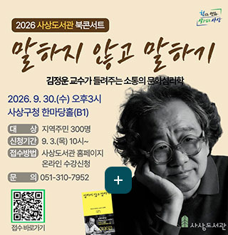 2026 사상도서관 북콘서트

말하지 않고 말하기
김정운 교수가 들려주는 소통의 문화심리학
2026.9.30.(수) 오후 3시 사상구청 한마당홀(B1)

대상
지역주민 300명

신청기간
9.3.(목) 10시~

접수방법
사상도서관 홈페이지 온라인 수강신청

문의
051-310-7952

QR코드링크(https://m.site.naver.com/1jQ38)
접수바로가기

더보기+