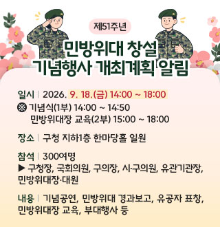 제51주년

민방위대 창설
기념행사 개최계획 알림

일시 | 2026. 9. 18.(금) 14:00 ~ 18:00
※ 기념식(1부) 14:00 ~ 14:50
     민방위대장 교육(2부) 15:00 ~ 18:00

장소 | 구청 지하1층 한마당홀 일원

참석 | 300여명
▶ 구청장, 국회의원, 구의장, 시·구의원, 유관기관장,
민방위대장·대원

내용 | 기념공연, 민방위대 경과보고, 유공자 표창,
민방위대장 교육, 부대행사 등

더보기+