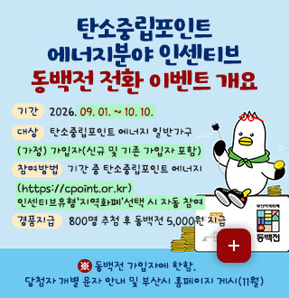 탄소중립포인트 에너지분야 인센티브
동백전 전환 이벤트 개요

기간
2026. 09. 01. ~ 10. 10.

대상
탄소중립포인트 에너지 일반가구(가정) 가입자(신규 및 기존 가입자 포함)

참여방법
기간 중 탄소중립포인트 에너지
(https://cpoint.or.kr) 인센티브유형‘지역화폐’선택 시 자동 참여

경품지급
800명 추첨 후 동백전 5,000원 지급

더보기+