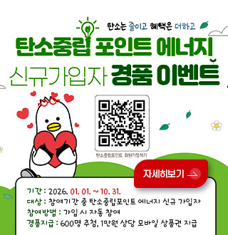 탄소는 줄이고 혜택은 더하고

탄소중립 포인트 에너지 신규가입자 경품 이벤트

QR코드링크(https://cpoint.or.kr)
탄소중립포인트 회원가입하기

기간 : 2026. 01. 01. ~ 10. 31.
대상 : 참여기간 중 탄소중립포인트 에너지 신규 가입자
참여방법 : 가입 시 자동 참여
경품지급 : 600명 추첨, 1만원 상당 모바일 상품권 지급

자세히보기 >
