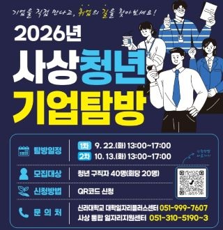 2026년 사상청년 기업탐방

더보기+

운영일시
  - 1회차: 2026. 9. 22.(화) 13:00~17:00
  - 2회차: 2026. 10. 13.(화) 13:00~17:00
모집대상 | 청년 구직자 40명(회차별 20명)
주요내용 | 기업 소개, 현장 견학, 직무·채용정보 안내 등
신청기간 | 2026. 9.~10. ※ 회차별 선착순 마감
신청방법 | QR코드를 통한 온라인 신청 또는 방문 신청
문의처
  - 신라대학교 대학일자리플러스센터 ☎ 051-999-7607
  - 사상 통합일자리지원센터 ☎ 051-310-5190~3

더보기+