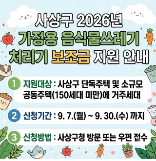 사상구 2026년 가정용 음식물쓰레기 처리기 보조금 지원 안내(추가모집)

1 지원대상 : 사상구 단독주택 및 소규모 공동주택 (150세대 미만)에 거주세대

2 신청기간 : 9.7.(월) ~ 9.30.(수) 까지

3 신청방법 : 사상구청 방문 또는 우편 접수