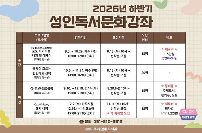 2026년 하반기 성인독서문화강좌

주간
프로그램명(강사명) : [합집 제작 프로젝트] 포토 아카이브, 나의 첫 에세이 (우혜진 강사님)
강좌기간 : 9.3. ~ 10.29. 매주 (목) 10:00 - 12:00 [8회]
모집기간 : 8.13.(목) 10시 ~ 선착순 모집
모집인원 : 15명
비고 : ☆재료비☆ 1.5만원 [합집 제작 비용]

주간
프로그램명(강사명) : 음악이 흐르는 힐링아트 산책(김현명 강사님)
강좌기간 : 10.6. ~ 11.24. 매주 (화) 14:00 - 16:00 [8회]
모집기간 : 8.18.(화) 10시 ~ 선착순 모집
모집인원 : 20명
비고 : 없음

야간
프로그램명(강사명) : 음악이 흐르는 힐링아트 산책(김현명 강사님)
강좌기간 : 9.10. ~ 12.10. 2,4주(목) 19:00 - 21:00 [6회]
모집기간 : 8.20.(목) 10시 ~ 선착순 모집
모집인원 : 15명비고 : ☆준비물☆ 주제도서, 필기구, 노트

야간
프로그램명(강사명) : 음악이 흐르는 힐링아트 산책(김현명 강사님)
강좌기간 : 12.2.(수) 카드지갑, 12.16.(수) 티코스터 19:00 - 21:00 [2회]
모집기간 : 8.11.(수) 10시 ~ 선착순 모집 * 각 회차별 모집
모집인원 : 15명
비고 : ☆준비물☆ 회차별 각각 1.2만원

문의 : 051-310-8515
주례열린도서관

CLICK 자세히보기