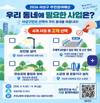 함께 만드는 더 나은 사상구!

2026년 사상구 주민참여예산
우리동네에 필요한 사업은?

사상구민의 선택이 우리 동네를 바꿉니다!

4개 사업 중 2개 선택

보안등 설치 업궁동 누리유치원 뒷편 인도

주례역 8번출구 일원 계단 및 난간 정비
주례역 8번출구 일원 (가야대로271번길)

장승공원 출입로 정비
장승공원 출입로(엄궁동 670 일원)

소공원 옆 운동기구 설치
사상로 536번길 인근 소공원

더보기+

2026. 9. 9.(수) ~ 9. 18.(금)
사상구민 누구나
주민e참여 포털(온라인) 또는 설문지(서면)

QR코드를 찍고 지금 참여하세요!
QR코드(https://pb.lofin365.go.kr/SASANG/vote/voteList)