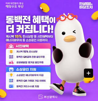 미래 대전환의 중심 해양도시 부산
민생100일 비상조치

동백전 혜택이 더 커집니다!

캐시백 15% 한시상향 등 시민혜택부터 에너지바우처 등 소상공인 지원깢;

시민혜택
캐시백 15% 한시상향
동백전 QR결제 전용 할인쿠폰
공공배달앱 땡겨요 할인쿠폰

소상공인 지원
소상공인 에너지바우처 지급
동백전 QR 가맹점 가입 이벤트
동백전 카드수수료 지원

부산광역시

더보기+