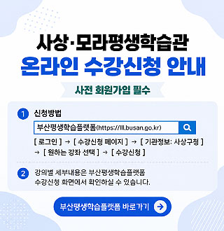 사상·모라평생학습관 온라인 수강신청 안내

사전 회원가입 필수

1 신청방법
부산평생학습플랫폼(https://lll.busan.go.kr)
[로그인]→[수강신청 페이지]→[기관정보 : 사상구청]→[원하는 강좌 선택]→[수강신청]

2 강의별 세부내용은 부산평생학습플랫폼 수강신청 화면에서 확인하실 수 있습니다.

부산평생학습플랫폼 바로가기 >