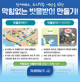 함께해요. 도시침수 예방을 위한 막힘없는 빗물받이 만들기!

빗물받이란?
도시에는 비 피해를 막기 위해 빗물받이, 빗물관이 설치되어 있습니다.
도시에 내린 빗물은 빗물받이로 모인 후 지하 빗물관을 통해 인근 하천으로 빠져나갑니다.

빗물받이가 막히면?
담배꽁초 등으로 빗물받이가 막히면 빗물이 빠져나가지 못합니다.
이로 인해 심각한 침수 피해가 일어날 수 있습니다.

막힘 없는 빗물받이를 만들기 위해서는?

자세히보기 >