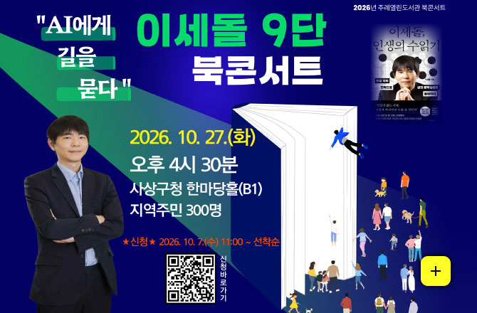 AI에게 길을 묻다
이세돌 9단 북콘서트
2026.10.27.(화)
오후 4시 30분
사상구청 한마당홀(B1)
지역주민 300명
★신청★ 2026.10.7.(수) 11:00 ~ 선착순
QR코드링크 (https://m.site.naver.com/2fQZc)
신청바로가기
더보기 +