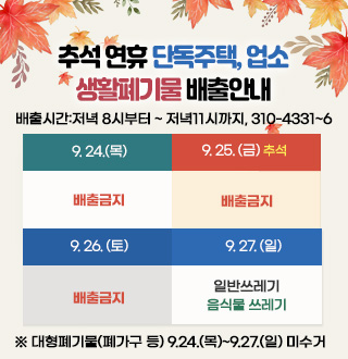 추석 연휴 단독주택, 업소
생활폐기물 배출안내
배출시간:저녁 8시부터 ~ 저녁11시까지, 310-4331~6 
9.24(목) : 배출금지
9.25.(금) 추석: 배출금지
9.26.(토): 배출금지
9.27.(일) : 일반쓰레기, 음식물 쓰레기
※ 대형폐기물(폐가구 등) 9.24.(목)~9.27.(일) 미수거