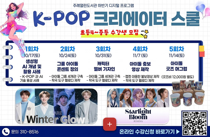 주례열린도서관 하반기 디지털 프로그램
K-POP 크리에이터 스쿨
초등4 ~ 중등 수강생 모집
1회차
10/17(토)
생성형 AI 개념 및 활용 사례
- K-POP과 AI 기술 융성 사례
2회차
10/24(토)
그룹 아이돌 콘셉트 정의
- 아이돌 그룹 세계관 구축
- 작곡 도구 멜로디 제작
3회차
10/31(토)
캐릭터 엘버 기자인
- 아이돌 그룹 세계관 구축
- 작곡 도구 멜로디 제작
4회차
11/7(토)
아이돌 홍보 영상 제작
- 캡컷 이용한 홍보영상 제작
- 작곡 도구 멜로디 제작
5회차
11/14(토)
아이돌 굿즈 머그컵
(굿즈비 12,000원 별도)
문의 310-8516
더보기+
온라인 수강신청 바로가기 ▶
QR코드링크 (https://m.site.naver.com/2heD2)