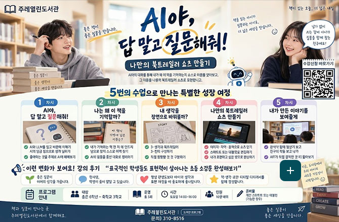 AI야, 답 말고 질문 해줘!
나만의 북트레일러 쇼츠 만들기
AI와의 대화를 통해 내가 왜 이 책을 기억하는지 쇼츠로 마음을 알아보고, 그 마음을 나의 북트레일러 쇼츠로 표현합니다.
5번의 수업으로 만나는 특별한 성장 여정
1차시
AI야, 답 말고 질문 해줘!
2차시
나는 왜 이 책을 기억할까?
3차시
내 생각을 장면으로 바꿔볼까?
4차시
나만의 북트레일러 쇼츠 만들기
5차시
내가 만든 이야기를 보여줄게
이런 변화가 보여요! 강의 후기
표국적인 학생들도 표현력이 살아나는 초등 소강문 완성해보기
프로그램 안내
초등 6학년 - 중학교 3학년
운영
총 3회
시간
토요일 14:00 - 16:00
인원
10명 내위
준비물
개인 스마트폰 또는 태블릿(가능한 경우)
책과 질문이 만나는 곳
주례 열린도서관에서 함께해요
주례열린도서관
문의 ) 310-8516
좋은 질문이 좋은 세상을 만듭니다.
수강신청 바로가기
QR코드링크 (https://m.site.naver.com/2gKmt)