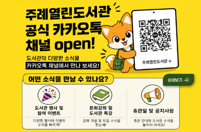주례열린도서관 공식 카카오톡 채널 open!
도서관의 다양한 소식을 카카오톡 채널에서 만나 보세요!
QR코드링크 (http://pf.kakao.com/_LwBxan)
어떤 소식을 만날 수 있나요?
도서관 행사 및 참여 이벤트
다양한 행사와 이벤트 소식을 빠르게!
문화강좌 및 도서관 특징
강좌 개설 및 모집 소식을 한눈에!
휴관일 및 공지사항
휴관 안내와 도서관 소식을 놓치지 마세요!
상세보기 >