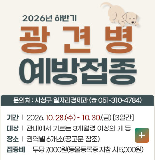 2026년도 하반기 광견병 예방접종

문의처 : 사상구 일자리경제과 (☎ 051-310-4784)

기간 | 2026. 10. 28.(수) ~ 10. 30.(금) [3일간]
대상 | 관내에서 기르는 3개월령 이상의 개 등
장소 | 권역별 6개소(공고문 참조)
접종비 | 두당 7,000원(동물등록증 지참 시 5,000원)

더보기+