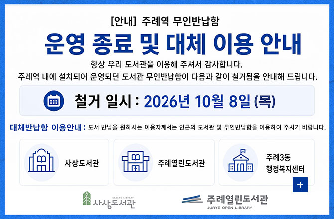 [안내] 주례역 무인반납함 운영 종료 및 대체 이용 안내

항상 우리 도서관을 이용해 주셔서 감사합니다. 주례역 내에 설치되어 운영되던 도서관 무인반납함이 다음과 같이 철거됨을 안내해 드립니다.

철거 일시 : 2026년 10월 8일(목)

대체반납함 이용안내 : 도서 반납을 원하시는 이용자께서는 인근의 도서관 및 무인반납함을 이용하여 주시기 바랍니다.

사상도서관, 주례열린도서관, 주례3동 행정복지센터

더보기+