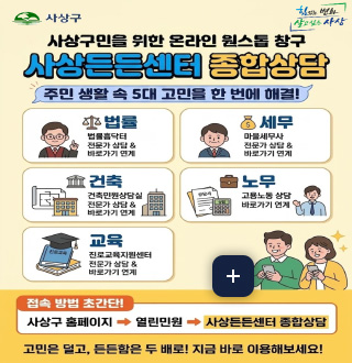 사상구민을 위한 온라인 원스톱 창구
사상든든센터 종합상담
주민 생활 속 5대 고민을 한 번에 해결!

법률
법률홈닥터
전문가 상담 & 바로가기 연계

세무
마을세무사
전문가 상담 & 바로가기 연계

건축
건축민원상담실
전문가 상담 & 바로가기 연계

노무
고용노동 상담
바로가기 연계

교육
진로교육지원센터
전문가 상담 & 바로가기 연계

더보기+

접속 방법 초간단!
사상구  홈페이지 → 열린민원 → 사상든든센터 종합상담

고민은 덜고, 든든함은 두 배로! 지금 바로 이용해보세요!