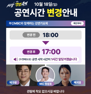 사상강변축제
10월 18일(일)
공연시간 변경 안내

부산MBC와 함께하는 강변가요제
메인무대

변경 전 18:00
▼
변경 후 17:00
(우천예보로) 공연 시작 시간이 1시간 앞당겨졌습니다

박구윤
MC 정성호
백지영

관람에 착오 없으시길 바랍니다