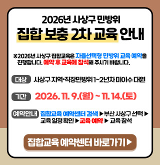 2026년 사상구 민방위
집합 보충 2차 교육 안내

※ 2026년 사상구 집합교육은 자율선택형 민방위 교육 예약을 진행합니다. 예약 후 교육에 참석해 주시기 바랍니다.

대상
사상구 지역·직장 민방위 1~2년차 미이수 대원

기간
2026.11.9.(월) ~ 11.14.(토)

예약안내
집합교육 예약센터 검색 ▶ 부산 사상구 선택 ▶ 교육 일정 확인 ▶ 교육 예약 ▶ 교육 참석

집합교육 예약센터 바로가기 ▶