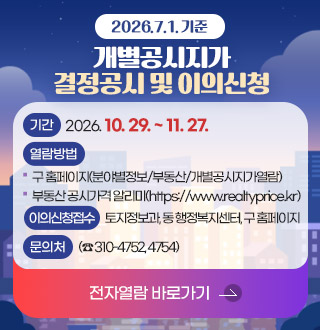 2026.7.1.기준 개별공시지가 결정공시 및 이의신청

기간: 2026.10.29. ~ 11.27.

열람방법: 구 홈페이지(분야별정보/부동산/개별공시지가열람),부동산 공시가격 알리미(https://www.realtyprice.kr)

이의신청 접수: 토지정보과, 동 행정복지센터, 구 홈페이지

문의처: 토지정보과 (☎ 310-4752, 4754)

전자열람 바로가기 >
